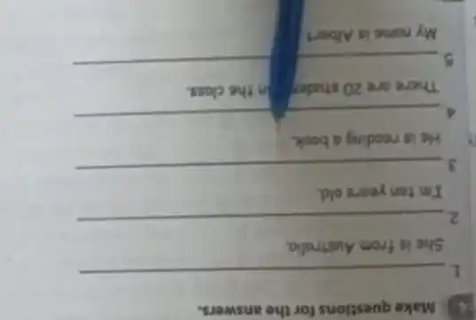 4. Make questions for the answers.
1.
__
She is from Australia.
2
__
I'm ten years old.
3.
__
He is reading a book.
4
__
There are 20 studer in the class.
__
__
My name is Albert.