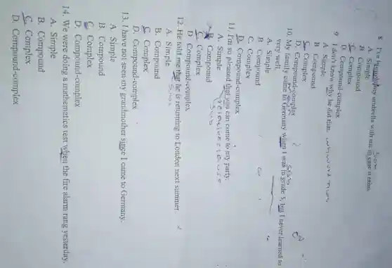 8. I've brought/my umbrella with me in case it rains.
A . Simple
B. Compound
c - Complex
D. Compound-complex
9. I don't know why he did that.
whword
A. Simple
B. Compound
Sur Complex
D. Compound-complex
10. My family came to Germany when I was in grade 5, but I never learned to
very well.
A. Simple
__
B. Compound
C. Complex
D. Compound-complex
11. I'm so pleased that you can come to my party.
A. Simple
B Compound
C. Complex
D. Compound-complex
12. He told me that he is returning to London next summer.
A. Simple
B. Compound
C Complex
D. Compound-complex
13. I have not seen my grandmother since I came to Germany.
A. Simple
B. Compound
C. Complex
D. Compound-complex
14. We were doing a mathematics test when the fire alarm rang yesterday.
A. Simple
B. Compound
C. Complex
D. Compound-complex