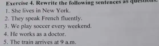 Exercise 4.Rewrite the following sentences as questions.
1. She lives in New York.
2. They speak French fluently.
3. We play soccer every weekend.
4. He works as a doctor.
5. The train arrives at 9 a m.