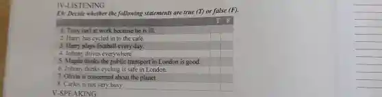 IV-LISTENING
E9: Decide whether the following statements are true (T) or false (F).
T F
1. Tony isn't at work because he is ill.	square  square 
2. Harry has cycled in to the café.	square  square 
3. Harry plays football every day.	square  square 
4. Johnny drives everywhere.	square  square 
5. Magda thinks the public transport in London is good. square  square 
6. Johnny thinks cycling is safe in London.	square  square 
7. Olivia is concerned about the planet.	square  square 
8. Carlos is not very busy.	square  square 
V-SPEAKING