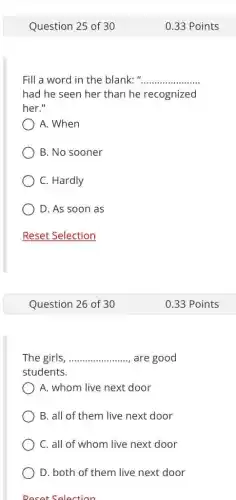 Question 25 of 30
Fill a word in the blank:" __
had he seen her than he recognized
her."
) A. When
B. No sooner
C. Hardly
D. As soon as
Reset Selection
Question 26 of 30
The girls __ are good
students.
A. whom live next door
B. all of them live next door
C. all of whom live next door
D. both of them live next door
Reset Selection
0.33 Points
0.33 Points