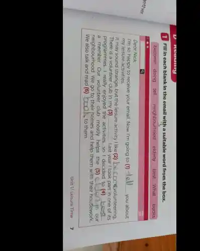1 Fill in each blank in the email with a suitable word from the box
Dear Nick,
I'm so happy to receive your email.Now I'm going to (1) __
you about
my leisure activities.
It may sound strange, but the leisure activity I like (2) __ Crisvolunteering.
There is a volunteer club in my (3) __ . Last year I took part in one of its
programmes. I really enjoyed the activities, so I decided to (4) __
a member.Our volunteer club mostly helps the (5) __
neighbourhood . We go to their homes and help them with their housework.
We also talk and read (6) __ to them.
Unit 1/ Leisure Time