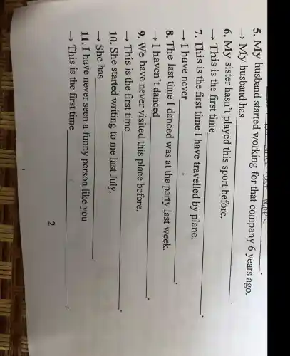 5. My husband started working for that company 6 years ago.
­­­­→ My husband has
__
6. My sister hasn't played this sport before.
­­­­→This is the first time
__
7. This is the first time I have travelled by plane.
­­­­→ I have never
__
8. The last time I danced was at the party last week.
­­­­→I haven't danced
__
9. We have never visited this place before.
­­­­→This is the first time
__
10. She started writing to me last July.
­­­­→ She has
__
11. I have never seen a funny person like you
­­­­→This is the first time
__
2