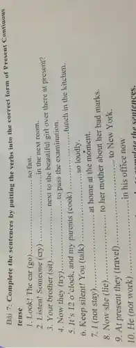 Bài 7:Complete the sentences by putting the verbs into the correct form of Present Continous
tense
.Look!The car (go) __ so fast.
2 Listen!Someone (cry) __ in the next room
3 . Your brother (sit) __
next to the beautiful girl over there at present?
Now they (try) __ to pass the examination.
5.It's 12 o'clock , and my parents (cook)
__
lunch in the kitchen.
6 . Keep silent!You (talk)
__ so loudly
I (not stay) __
at home at the moment.
Now she (lie) __
to her mother about her bad marks.
9. At present they (travel)
__
to New York
He (not work)
__ in his office now