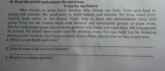 III. Read the article and answer the questions.
Trees for the Future
Why should we plant trees? Because they change our lives . Trees give food to
people and animals . We need trees to build houses and schools. We burn wood from
trees to keep warm in the winter. Trees help to keep our environment clean and
green. Trees for the Future work with farmers and community groups to plant trees.
We also help people grow special forest gardens with fruits and vegetables. We help people
all around the world have better lives by planting trees. You can help, too,by donating
money on the Trees for the Future website Every dollar you donate can buy a new tree.
1. What can we build with trees?
__
2. How do trees help our environment?
__
3. What is in a forest garden?