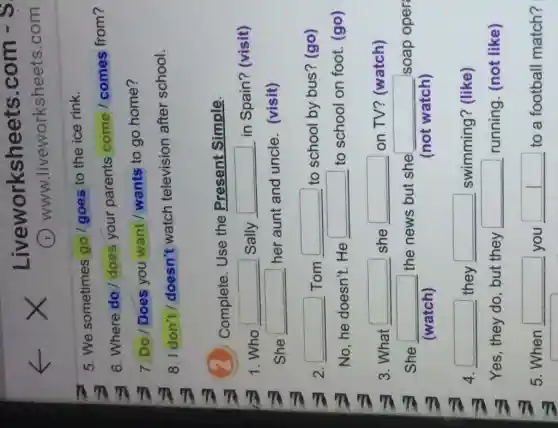 Li veworksheets .com - S
www.liveworksheets.com
5. We sometimes go/goes to the ice rink.
6. Where do does your parents come / comes from?
7. Do/Does you want / wants to go home?
8. I don't / doesn't watch television after school.
Complete. Use the Present Simple.
1.Who square  Sally square  in Spain? (visit)
She square  her aunt and uncle. (visit)
2. square  Tom square  to school by bus ? (go)
No, he doesn't . He
square  to school on foot (go)
3. What square  she square  on TV? (watch)
She square  the news but she square  soap oper
(watch)	(not watch)
4. square  they square  swimming? (like)
Yes, they do, but they square  running. (not like)
5. When square 
you
square  to a football match?