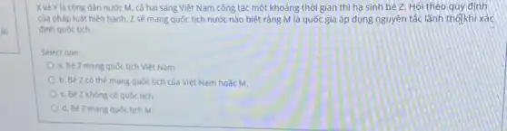 00
Xvà Y là công dân nước M, cả hai sang Việt Nam công tác một khoảng thời gian thì hạ sinh bé Z. Hỏi theo quy định
của pháp luật hiện hành, Z sẽ mang quốc tịch nước nào biết rằng M là quốc gia áp dụng nguyên tắc lãnh thố khi xác
định quốc tịch.
Select one:
a. Bé Z mang quốc tịch Việt Nam
b. Bé Z có thế mang quốc tịch của Việt Nam hoặc M.
c. Bé Z không có quốc tịch
d. Bé Z mang quốc tịch M