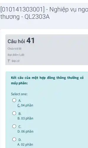 [010141303001]- Nghiệp vụ ngo
thương - Q L2303 A
Câu hỏi 41
Chưa trả lời
Đạt điểm 1,00
P Đặt cờ
Kết cấu của một hợp đồng thông thường có
mấy phần:
Select one:
A.
C. 04 phần
B.
B. 03 phần
C.
D. 06 phần
D.
A. 02 phần