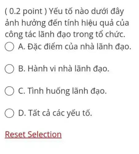 ( 0.2 point ) Yếu tố nào dưới đây
ảnh hưởng đến tính hiệu quả của
công tác lãnh đạo trong tố chứC.
A. Đặc điểm của nhà lãnh đạo.
B. Hành vi nhà lãnh đạo.
C. Tình huống lãnh đạo.
D. Tất cả các yếu tố.