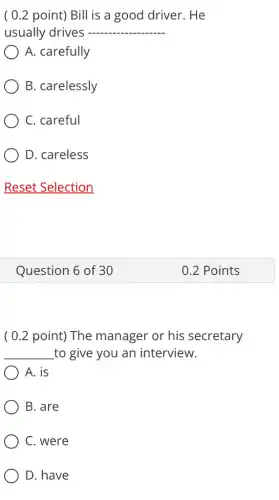 ( 0.2 point)Bill is a good driver. He
usually drives - __
A. carefully
B. carelessly
C. careful
D. careless
Reset Selection
( 0.2 point)The manager or his secretary
__ to give you an interview.
A. is
B. are
C. were
D. have