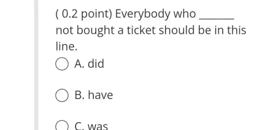 ( 0.2 point)Everybody who __
not bought a ticket should be in this
line.
A. did
B. have
C. was