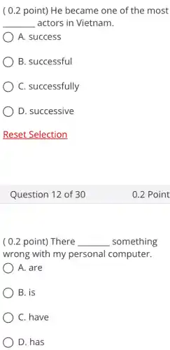 ( 0.2 point)He became one of the most
__ actors in Vietnam.
) A. success
B. successful
C. successfully
D. successive
Question 12 of 30
( 0.2 point)There __ something
wrong with my personal computer.
A. are
B. is
C. have
D. has