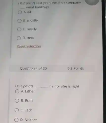 ( 0.2 point)Last year, the shoe company
__ went bankrupt
A. all
B. mostly
C. nearly
D. next
Reset Selection
Question 4 of 30
( 0.2 point) __ ..... he nor she is right
A. Either
B. Both
C. Each
D. Neither
0.2 Points