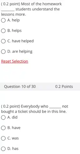 ( 0.2 point)Most of the homework
__ students understand the
lessons more.
A. help
B. helps
C. have helped
D. are helping
Reset Selection
Question 10 of 30
( 0.2 point)Everybody who __ not
bought a ticket should be in this line.
A. did
B. have
C. was
D. has
0.2 Points