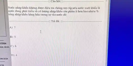 06/2024
120
Nước nhập khẩu không được điều tra chống trợ cấp nếu nước xuất khẩu là
nước đang phát triển và có lượng nhập khẩu sản phẩm ít hơn bao nhiêu % 
tổng nhập khẩu hàng hóa tương tự vào nước đó
: Trả lời : __
A) 7
B) 5
C) 6
D) 4