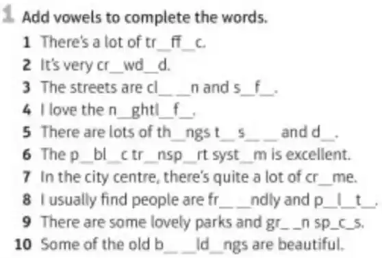 1. Add vowels to complete the words.
1 There's a lot of tr __ ff c c. __
2 It's very cr __ wd __ d
3 The streets are cl __ n and s __
4 love then __ ght __ __
5 There are lots of th __ ngs t __ s __ andd __
6 Thep __ bl __ ctr __ nsp __ rt syst __ mis excellent.
7 In the city centre, there's quite a lot of cr __ me
8 I usually find people are fr __ ndly and p __ __ t __ t
9 There are some lovely parks and gr __ n sp_(-c)s
10 Some of the old b __ ld __ ngs are beautiful.