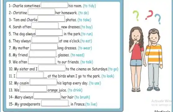 1- Charlie sometimes square  his room. (to tidy)
2- Christine square  her homework. (to do)
3- Tom and Charlie square 
photos. (to take)
4. Sarah often square  new dresses.(to buy)
5. The dog always square  in the park.(to run)
6. They always square  lat one o'clock.(to eat)
7.My mother square  long dresses. (to wear)
8. My friend square  glasses. (to need)
9. We often square  to our friends. (to talk)
10. My sister and I square  to the cinema on Saturdays.(to go)
11. I square  at the birds when I go to the park. (to look)
12. My cousin square  )his laptop every day.(to use)
13. We square 
orange juice. (to drink)
14- Mary always
square  her hair (to brush)
15- My grandparents square  in France.(to live)