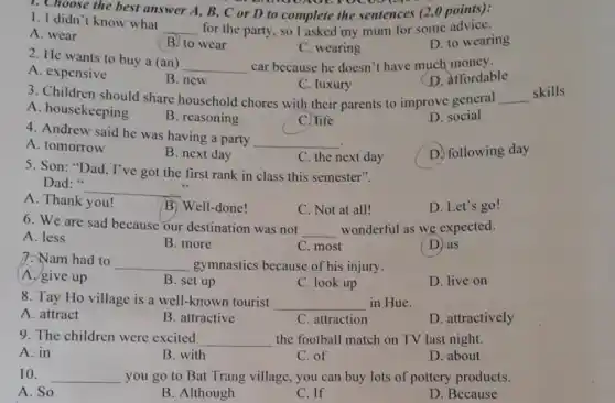 1. Choose the best answer A, B, C or D to complete the sentences (2,0 points):
to jo
1. I didn't know what
__ for the party, so I asked my mum for some advice.
A. wear
(B) to wear
C. wearing
D. to wearing
2. He wants to buy a (an)
__ car because he doesn't have much money.
D. affordable
A. expensive
B. new
C. luxury
3. Children should share household chores with their parents to improve general __
A. housekeeping
B. reasoning
C. life
D. social
4. Andrew said he was having a party
__
A. tomorrow
B. next day
C. the next day
D. following day
5. Son: "Dad , I've got the first rank in class this semester".
Dad:
__
A. Thank you!
B. Well-done!
C. Not at all!
D. Let's go!
6. We are sad because our destination was not
__ wonderful as we expected.
A. less
B. more
C. most
D. as
7. Nam had to
__ gymnastics because of his injury.
A. give up
B. set up
C. look up
D. live on
8. Tay Ho village is a well-known tourist __ in Hue.
A. attract
B. attractive
C. attraction
D. attractively
9. The children were excited __ the football match on TV last night.
A. in
B. with
C. of
D. about
10. __ you go to Bat Trang village, you can buy lots of pottery products.
A. So
B. Although
C. If
D. Because