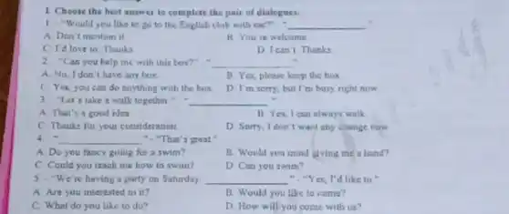 1 Choose the hest answer to complete the pair of dialogues.
1. "Would you like to go to the English club with me?". __
A. Don't mention it.
B You're welcome
C. I'd love to Thanks
D I can't Thanks
2. "Can you help me with this box?. __ .
A. No, I don't have any box
B. Yes, please keep the box
C. Yes, you can do anything with the box. D. I'm sorry, but I'm busy right now
3 "Let's take a walk together". __
A. That's a good idea
11. Yes, I can always walk
C Thanks for your consideration
D. Sorry, Idon't want any change now
4. __ ". "That's groot .
A. Do you fancy going for a swim?
B. Would you mind giving me a hand?
C. Could you teach me how to swim?	D. Can you swim?
5. "We're having a party on Saturday __ ","Yes, I'd like to.
A Are you interested in it?
B. Would you like to come?
C. What do you like to do?
D How will you come with us?