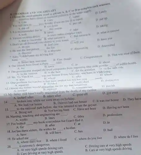 1. Choose
1. __
scientists have observed reased pollution in the water
D. Lately
C. Latter
B. GRAMMARAND VOCABULARY most suitable D to complete
A. put off
B. cut down
D. taking
C. take
A. Late
B. Later
D. put up
2. You will have to __
your holiday if you are too ill to travel.
C. put out
A. that is successful
B. what success is
5. Don't set off too closely to your house,
__ 7
C. will you
D. have you
3. It is recommended that he
__ this course.
4. Various societies define
__
in many rather complex ways.
D. what is success
A. took
B. takes
C. that success is
A. discover
7. John: "I didn't pass my driving test".
B. Fine, thanks
C. Congratulation
D. That was nice of them
Anna: " __
..
A. Better luck next time
A. do you
B. don't you
6. He was the first person
__ the fire.
C. discovering
D. discovered
B. to discover
8. Our friends have lived in Paris
__ 2002.
C. in
9. The government stopped the local companies from importing fake milk powder
__
of public health.
A. for
B. since
D. on the safe side
C. for the attention
D. about
A. that
B. whose
11. One problem for teacher is that each student has his/her own
__ needs.
D. distinctive
B. divided
C. individual
A. in the interest
B. to the best
D. whom
10. Mr. Vo Van Kiet, __
was our former Prime Minister, was born in Vinh Long.
C. who
A. reward
13. My father still hasn't really recovered from the death of my mother.
D. got over
A. looked after
B. taken after
C. gone off
12. I knew my father would discipline me for my bad behavior
D. punish
A . separate
C. congratulate
B. reprove
14. __
broken into while we were away on holiday.
C. It was our house
D. They have
B. Thieves had our house
A. We had our house
15. __
to the national park before, she was amazed to see the geyser.
D. Having not been
A. Being not
B. Not having been
C. Have not been
16. Nursing, teaching and engineering are
__
C. titles
D. professions
B lines
A. works
17. I've looked __
my book everywhere but I can't find it.
C. at
D. in
A. for
B. after
18. Joe has three sisters. He wishes he
__ a brother.
C. has
D. had
A. have
B. will have
19. He asked me __
C. where do you live
D. where do I live
A. where did I live
B. where I lived
20. __
is extremely dangerous.
C. Driving cars at very high speeds
A. At very high speeds driving cars
D. Cars driving at very high speeds
B. Cars at very high speeds driving