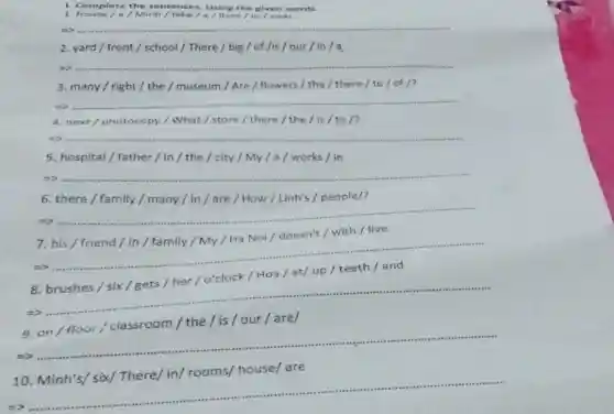 1. Complete the sentences. Using the given words.
1. house/a/ Minh/lake/a/lives/in/near
__
2. yard/front / school/There / big/of /is/our/in/a
5) __
3. many/right / the / museum / Are / flowers / the / there/to/of/?
__
4. next/photocopy / What / store / there / the /is/to/?
__
5. hospital/father / in/the / city/My/a/works / in
__
6. there / family / many/in/are / How / Linh's / people/?
5) __
7. his/friend/in / family / My / Ha Noi/doesn't / with /live
__
8
=>.
__
9, on/floor /classroom/the/is / our/are/
__
are
__