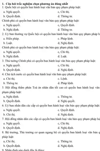 1. Câu hỏi trắc nghiệm chọn phương án đúng nhất
1. Quốc hội có quyền ban hành loại vǎn bản quy phạm pháp luật:
a. Nghị quyết.
c, Chỉ thị.
b. Quyết định.
d. Thông tư.
Chính phủ có quyền ban hành loại vǎn bản quy phạm pháp luật:
a. Nghị quyết.
c, Quyết định
b. Nghị định.
d. Thông tư.
2. Uỷ ban thường vụ Quốc hội có quyền ban hành loại vǎn bản quy phạm pháp lu
a. Hiến pháp.
c. Pháp lệnh.
b. Luật.
d, Nghị định.
Chính phủ có quyền ban hành loại vǎn bản quy phạm pháp luật:
a. Nghị quyết.
c, Chỉ thị.
b. Nghị định.
d. Luật.
3. Thủ tướng Chính phủ có quyền ban hành loại vǎn bản quy phạm pháp luật:
a. Nghị quyết.
c, Chỉ thị.
b. Quyết định.
d. Nghị định.
4. Chủ tịch nước có quyền ban hành loại vǎn bản quy phạm pháp luật:
a. Chỉ thị.
c. Lệnh.
b. Thông tư.
d. Pháp lệnh.
5. Hội đồng thầm phán Toà án nhân dân tối cao có quyển ban hành loại vǎn
phạm pháp luật:
a, Nghị định.
c. Thông tư.
b. Quyết định.
d. Nghị quyết.
6. Uỷ ban nhân dân các cấp có quyền ban hành loại vǎn bản quy phạm pháp luật:
a. Nghị quyết.
c. Quyết định
b. Chỉ thị.
d. Nghị định.
7. Hội đồng nhân dân các cấp có quyền ban hành loại vǎn bản quy phạm pháp luậ
a. Nghị quyết.
c, Chỉ thị.
b. Quyết định
d. Nghị định.
8. Bộ trưởng, Thủ trưởng cơ quan ngang bộ có quyền ban hành loại vǎn bản q
pháp luật:
a, Chỉ thị.
c. Thông tư.
b. Quyết định
d. Nghị định.
9. Nhân định nào dưới đây là đúng: