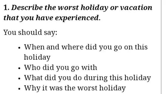 1. Describe the worst holiday or vacation
that you have experienced.
You should say:
When and where did you go on this
holiday
- Who did you go with
- What did you do during this holiday
- Why it was the worst holiday