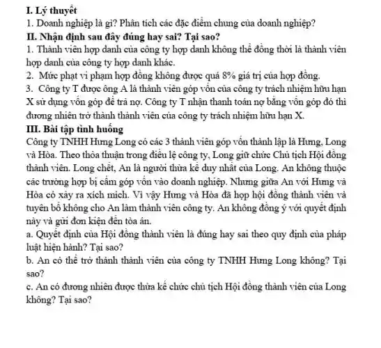 1. Doanh nghiệp là gì? Phân tích các đặc điểm chung của doanh nghiệp?
II. Nhân định sau đây đúng hay sai?Tai sao?
1. Thành viên hợp danh của công ty hợp danh không thể đồng thời là thành viên
hợp danh của công ty hợp danh khác.
2. Mức phạt vi phạm hợp đồng không được quá 8%  giá trị của hợp đông.
3. Công ty T được ông A là thành viên góp vôn của công ty trách nhiệm hữu hạn
X sử dụng vốn góp để trả nợ. Công ty T nhận thanh toán nợ bằng vốn góp đó thì
đương nhiên trở thành thành viên của công ty trách nhiệm hữu han X.
III. Bài tập tình huông
Công ty TNHH Hưng Long có các 3 thành viên góp vốn thành lập là Hưng , Long
và Hòa. Theo thỏa thuận trong điều lệ công ty, Long giữ chức Chủ tịch Hội đồng
thành viên. Long chết,An là người thừa kế duy nhất của Long. An không thuộc
các trường hợp bị câm góp vôn vào doanh nghiệp. Nhưng giữa An với Hưng và
Hòa có xảy ra xích mích. Vì vậy Hưng và Hòa đã họp hội đồng thành viên và
tuyên bố không cho An làm thành viên công ty. An không đồng ý với quyết định
này và gửi đơn kiện đến tòa án.
a. Quyết định của Hội đồng thành viên là đúng hay sai theo quy định của pháp
luật hiện hành? Tại sao?
b. An có thể trở thành thành viên của công ty TNHH Hưng Long không? Tại
sao?
c. An có đương nhiên được thừa kế chức chủ tịch Hội đồng thành viên của Long
không? Tại sao?