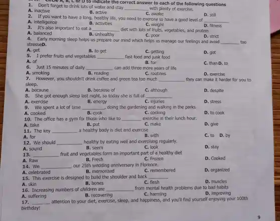 1. Don't forget to drink lots of water and stay __ with plenty of exercise.
A. inactive
B. active
C. awake
D. still
, B, C or D to indicate the correct answer to each of the following questions
2. If you want to have a long, healthy life, you need to exercise to have a good level of
__
A. intelligence
B. activities
C. weight
D. fitness
3. It's also important to eat a __ diet with lots of fruits, vegetables, and protein
A. balanced
B. unhealthy
C. poor
D. strict
4. Early morning sleep helps us prepare our mind which helps us manage our feelings and avoid
__ too
stresseD.
A. get
B. to get
C. getting
D. got
5. I prefer fruits and vegetables __ fast food and junk food
A. of
B. for
C. than D. to
6. Just 15 minutes of daily __ can add three more years of life
A. smoking
B. reading
C. routines
D. exercise
7. However,you shouldn't drink coffee and green tea too much __ they can make it harder for you to
sleep.
A. because
B. because of
C. although
D. despite
8. She got enough sleep last night, so today she is full of __
A. exercise
B. energy
C. injuries
D. stress
9. We spent a lot of time __ doing the gardening and walking in the parks
A. cooked
B. cook
C. cooking
D. to cook
10. The office has a gym for those who like to __ exercise in their lunch hour.
A. take
B. put
C. make
D. give
11. The key __ a healthy body is diet and exercise
A. for
B. with
C. to D.by
12. We should __ healthy by eating well and exercising regularly.
A. sound
B. seem
C. look
D. stay
13. __ fruit and vegetables form an important part of a healthy diet
A. Raw
B. Fresh
C. Frozen
D. Cooked
14.We __ our 25th wedding anniversary in Florence.
A. celebrated
B. memorized
C. remembered
D. organized
15. This exercise is designed to build the shoulder and back __
A. skin
C. flesh
D. muscles
B. bones
16. Increasing numbers of children are __ from mental health problems due to bad habits
D. improving
A. suffering
B. recovering
C. harming
17. __
attention to your diet, exercise, sleep , and happiness, and you'll find yourself enjoying your 100th
birthday!