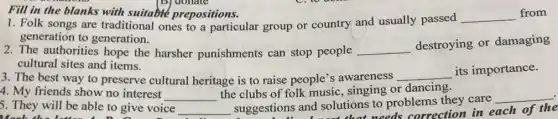 1. Folk songs are traditional ones to a particular group or country and usually passed
__ from
generation to generation.
Fill in the blanks with suitable prepositions.
2. The authorities hope the harsher punishments can stop people __
destroying or damaging
cultural sites and items.
3. The best way to preserve cultural heritage is to raise people's awareness
__ its importance.
5. They will be able to give voice __
suggestions and solutions to problems they care
__
needs correction in each of the
4. My friends show no interest __
the clubs of folk music, singing or dancing.