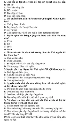 1. Giai cấp có lợi ích cơ bản đối lập với lợi ích của giai cấp
tư sản là:
A. Giai cấp nông dân
B. Tiểu tư sản
C. Tầng lớp trí thức
D. Giai cấp công nhân
2. Tác phẩm đánh dấu sự ra đời của Chủ nghĩa Xã hội Khoa
học?
A. Chống Đuy - Rinh
B. Tuyên ngôn của Đảng Cộng sản
C. Bộ Tư bản
D. Chủ nghĩa duy vật và chủ nghĩa kinh nghiệm phê phán
3. Tuyên ngôn của Đảng Cộng sản được xuất bản vào nǎm
nào?
A. 1954
B. 1954
C. 1848
D. 1849
4. Phạm trù nào là phạm trù trung tâm của Chủ nghĩa Xã
hội Khoa học?
A. Chủ nghĩa xã hội
B. Đảng Cộng sản
C. Sứ mệnh lịch sử của giai cấp công nhân
D. Cách mạng xã hội chủ nghĩa
5. Nguồn gốc trực tiếp ra đời Chủ nghĩa Xã hội Khoa học là:
A. Triết học cổ điển Đức
B. Kinh tế chính trị cổ điển Anh
C. Chủ nghĩa xã hội không tưởng phê phán Pháp
D. Chủ nghĩa dân tộc
6. Nguyên nhân chủ yếu của những hạn chế của chủ nghĩa
xã hội không tưởng là?
A. Do trình độ nhận thức của những nhà tư tưởng
B. Do khoa học chưa phát triển
C. Do chưa xuất hiện giai cấp công nhân
D. Do những điều kiện lịch sử khách quan quy định
7. Nội dung cơ bản nhất mà nhờ đó Chủ nghĩa xã hội từ
không tưởng trở thành khoa học?
A. Lên án mạnh mẽ chủ nghĩa tư bản
B. Phản ánh đúng khát vọng của nhân dân lao động bị áp bức
C. Phát hiện ra giai cấp công nhân là lực lượng xã hội có thể thủ
tiêu CNTB, xây dựng CNXH
D.Chỉ ra sự cần thiết phải thay thế chủ nghĩa tư bản bằng chủ
nghĩa xã hội