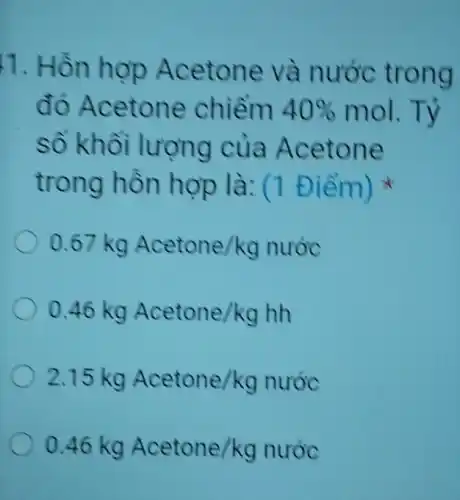 1. Hồn hợp Acetone và nước trong
đó Acetone chiếm 40%  mol.Tỷ
số khối lượng của Acetone
trong hồn hợp là: (1 Điểm)
0.67kg Acetone/kg nuoc
0.46kg Acetone/kghh
2.15kg Acetone/kg nuoc
0.46kg Acetone/kg nuroc