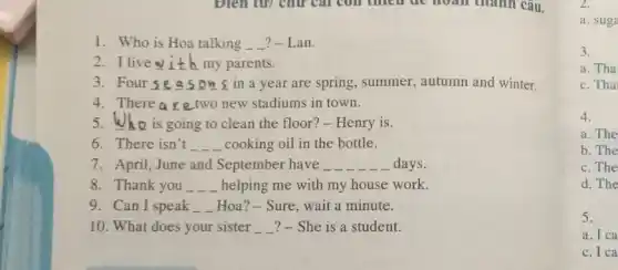 1. Who is Hoa talking __ ?-Lan.
2.I live ith my parents.
3. Four se asons in a year are spring, summer, autumn and winter.
4. There ar e two new stadiums in town.
5.Who is going to clean the floor? - Henry is.
6. There isn't __ cooking oil in the bottle.
7. April, June and September have __ __ __ __ __ days.
8. Thank you . __ helping me with my house work.
9. Can I speak __ Hoa? - Sure, wait a minute.
10. What does your sister __ __ ?- She is a student.
2.
a. suga
3.
a. Tha
c. Tha
4.
a. The
b. The
c. The
d. The
5.
a. I ca
c. I ca