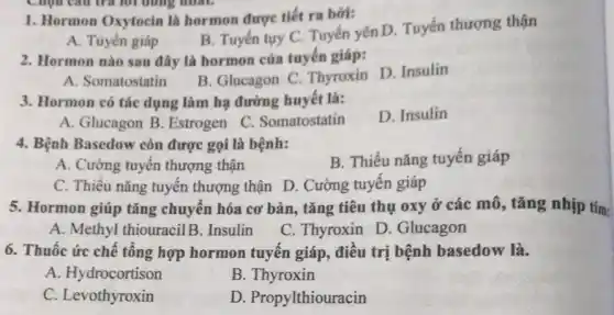 1. Hormon Oxytocin là hormon được tiết ra bời:
B. Tuyến tuy C Tuyến yên D. Tuyến thượng thận
A. Tuyến giáp
2. Hormon nào sau đây là hormon của tuyến giáp:
B. Glucagon C Thyroxin D. Insulin
A. Somatostatin
3. Hormon có tác dụng làm hạ đường huyết là:
D. Insulin
A. Glucagon B . Estrogen
C. Somatostatin
4. Bệnh Basedow còn được gọi là bệnh:
B. Thiều nǎng tuyến giáp
A. Cường tuyến thượng thận
C. Thiều nǎng tuyến thượng thận D . Cường tuyến giáp
5. Hormon giúp tǎng chuyển hóa cơ bản , tǎng tiêu thụ oxy ở các mô, tǎng nhịp tim:
A. Methyl thiouracilB . Insulin
C. Thyroxin D . Glucagon
6. Thuốc ức chế tổng hợp hormon tuyến giáp, điều trị bệnh basedow là.
A. Hydrocortison
B. Thyroxin
C. Levothyroxin
D. Propylthiouracin