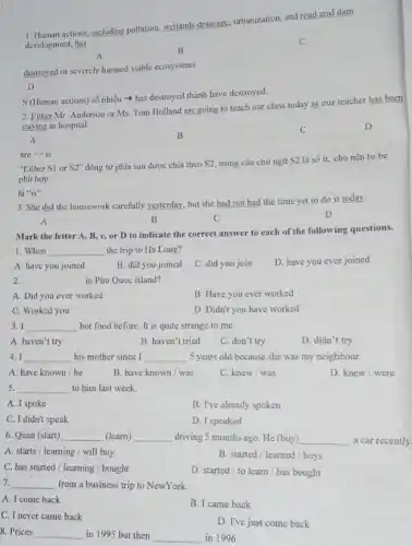 1. Human actions, including pollution, wetlands drainage urbanization, and road and dam
development, has
A
B
destroyed or severely harmed viable ecosystems.
D
S (Human actions) số nhiều > has destroyed thành have destroyed.
2. Fither Mr. Anderson or Ms. Tom Holland are going to teach our class today as our teacher has been
staying in hospital.
D
A
B
C
are=>is
"Either S1 or S2'' động từ phía sau được chia theo S2, trong câu chủ ngữ S2 là số ít, cho nên to be
phù hợp
là "is"
3. She did the housework carefully yesterday, but she had not had the time yet to do it today.
A	B	C
D
Mark the letter A B, c, or D to indicate the correct answer to each of the following questions.
1. When __ the trip to Ha Long?
A. have you joined
B. did you joined
C. did you join
D. have you ever joined
2. __ in Phu Quoc island?
A. Did you ever worked
B. Have you ever worked
C. Worked you
D. Didn't you have worked
3. I __ hot food before. It is quite strange to me.
A. haven't try
B. haven't tried
C. don't try
D. didn't try
4. I __ his mother since I __ 5 years old because she was my neighbour.
A. have known be
B. have known/was
C. knew/was
D. knew/were
5. __ to him last week.
A. I spoke
B. I've already spoken
C. I didn't speak
D. I speaked
6. Quan (start) __ (learn) __ driving 5 months ago He (buy) __ a car recently.
A. starts/learning / will buy
B. started/learned / buys
C. has started/learning / bought
D. started/to learn / has bought
7. __ from a business trip to NewYork.
A. I come back
B. I came back
C. I never came back
D. I've just come back
8. Prices __ in 1995 but then __ in 1996.