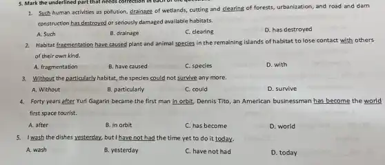 1. Such human activities as pollution, drainage of wetlands, cutting and clearing of forests, urbanization, and road and dam
construction has destroyed or seriously damaged available habitats.
A. Such
B. drainage
C. clearing
D. has destroyed
2. Habitat fragmentation have caused plant and animal species in the remaining islands of habitat to lose contact with others
of their own kind.
A. fragmentation
B. have caused
C. species
D. with
3. Without the particularly habitat, the species could not survive any more.
A. Without
B. particularly
C. could
D. survive
4. Forty years after Yuri Gagarin became the first man in orbit Dennis Tito, an American businessman has become the world
first space tourist.
A. after
B. in orbit
C. has become
D. world
5. I wash the dishes yesterday, but I have not had the time yet to do it today.
A. wash
B. yesterday
C. have not had
D. today