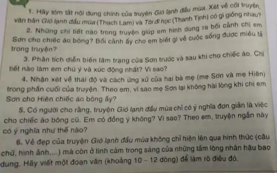 1. Hãy tóm tắt nội dung chính của truyện Gió lạnh đấu mùa. Xét về cốt truyện,
vǎn bản Gió lạnh đầu mùa (Thạch Lam) và Tôi đi học (Thanh Tịnh) có gì giống nhau?
2. Những chi tiết nào trong truyện giúp em hình dung ra bối cảnh chị em
Sơn cho chiếc áo bông? Bối cảnh ấy cho em biết gì về cuộc sống được miêu tả
trong truyện?
3. Phân tích diễn biến tâm trạng của Sơn trước và sau khi cho chiếc áo. Chi
tiết nào làm em chú ý và xúc động nhất? Vì sao?
4. Nhận xét về thái độ và cách ứng xử của hai bà mẹ (mẹ Sơn và mẹ Hiên)
trong phần cuối của truyện. Theo em, vì sao mẹ Sơn lại không hài lòng khi chị em
Sơn cho Hiện chiếc áo bông ấy?
5. Có người cho rằng, truyện Gió lạnh đầu mùa chỉ có ý nghĩa đơn giản là việc
cho chiếc áo bông cũ. Em có đồng ý không? Vì sao? Theo em , truyện ngắn này
có ý nghĩa như thế nào?
6. Vẻ đẹp của truyện Gió lạnh đầu mùa không chỉ hiện lên qua hình thức (câu
chữ, hình ảnh __ ) mà còn ở tình cảm trong sáng của những tấm lòng nhân hậu bao
dung. Hãy viết một đoạn vǎn (khoảng
10-12 dòng) để làm rõ điều đó.