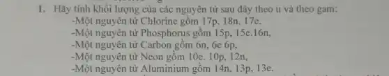 1. Hãy tính khối lượng của các nguyên tử sau đây theo u và theo gam:
-Một nguyên tử Chlorine gồm 17p . 18n,17e.
-Một nguyên tử Phosphorus gồm 15p , 15e.16n,
-Một nguyên tử Carbon gôm 6n, 6e 6p,
-Một nguyên tử Neon gồm 10e. 10p, 12n,
-Một nguyên tử Aluminium gồm 14n , 13p, 13e.