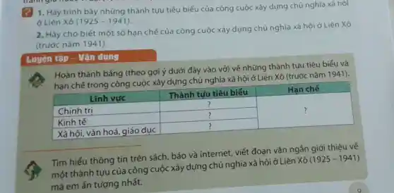 ? 1. Hãy trình bày những thành tựu tiêu biểu của công cuộc xây dựng chủ nghĩa xã hội
ở Liên Xô (1925-1941)
2. Hãy cho biết một số hạn chế của công cuộc xây dựng chủ nghĩa xã hội ở Liên Xô
(trước nǎm 1941).
Luyện tập - Vận dụng
Hoàn thành bảng (theo gợi ý dưới đây vào vở) về những thành tựu tiêu biểu và
hạn chế trong công cuộc xây dựng chủ nghĩa xã hội ở Liên Xô (trước nǎm 1941).
square  ?
square 
square  ?
square  ?
Tìm hiểu thông tin trên sách báo và internet viết đoạn vǎn ngắn giới thiệu về
một thành tựu của công cuộc xây dựng chủ nghĩa xã hội ở Liên Xô
(1925-1941)
mà em ấn tượng nhất.