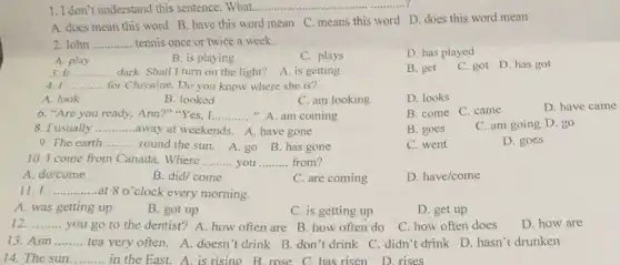 1. I don't understand this sentence. What ..................
A. does mean this word B. have this word mean C. means this word D. does this word mean
2.John __ tennis once or twice a week.
D. has played
B. is playing
C. plays
A. play
3. It __ dark. Shall I turn on the light? A. is getting
B. get C. got D. has got
4. I __ for Christine. Do you know where she is?
A. look
B. looked
C. am looking
D. looks
6. "Are you ready Ann?""Yes, I __ "A. am coming
B. come C. came
D
8. I usually __ away at weekends. A have gone
B. goes
C. am going D. go
9. The earth __ round the sun. A go B. has gone
C. went
D. goes
10. I come from Canada. Where __ you __ from?
A. do/come
B. did/ come
C. are coming
D. have/come
11. I __ at 8 o'clock every morning.
A. was getting up
B. got up
C. is getting up
D. get up
12. __
you go to the dentist? A. how often are B. how often do
C. how often does
13. Ann __
tea very often. A.doesn't drink B. don't drink C. didn't drink D. hasn't drunken
in the East. A is rising B. rose C. has risen D rises
D. how are