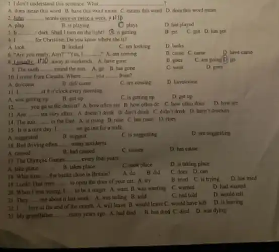 1. I don't understand this sentence. What.
A. does mean this word B. have this word mean C. means this word D. does this word mean
2. John __ tennis once or twice a week.+HTD
A. play
B. is playing
plays
D. has played
3. It __ dark. Shall I turn on the light?is getting
B. get
C. got D.has got
4. I __ for Christine. Do you know where she is?
A. look
B. looked
C. am looking
D. looks
6. "Are you ready .Ann?"Yes, I __ "A. am coming
B. come C. came
D. have came
8.I usually D.away at weekends. A.have gone __
B. goes
C. am going D) go
9. The earth __
round the sun. A.go B. has gone
C. went
D. goes
10. I come from Canada. Where __ you __ . from?
A. do/come
B. did/come
C. are coming
D. have/come
11. I. at 80' clock every morning. __
D. get up
A. was getting up
B. got up
C. is getting up
12. __
you go to the dentist? A. how often are B. how often do
C. how often does
D. how are
13. Ann __ tea very often. A doesn't drink B. don't drink C. didn't drink D. hasn't drunken
14. The sun __ in the East. A.is rising B. rose C. has risen D rises
15. It is a nice day. I. __ we go out for a walk.
A. suggested
B. suggest
C. is suggesting
D. are suggesting
16. Bad driving often __ many accidents.
C. causes
D. has cause
A. caused
B. had caused
17. The Olympic Games. __ every four years.
C. took place
D. is taking place
A. take place
B. takes place
19. Look! That man __ to open the door of your car. A. try
B. tried C. is trying
D. has tried
18. What time __ the banks close in Britain?
A. do
B. did
C. does D.can
20. When I was young, I __ to be a singer A. want B. was wanting
C. wanted
D. had wanted
D. would tell
21. They __ me about it last week. A. was telling B. told
C. had told
__
many years ago. A.had died
B. has died C died D. was dying
22. I __
here at the end of the month. A. will leave B. would leave C. would have left
D. is leaving