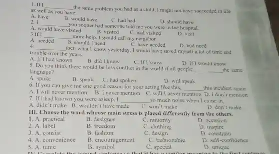 1. If I __
the same problem you had as a child I might not have succeeded in life
as well as you have.
A. have
B. would have
C. had had
D. should have
2. I __
you sooner had someone told me you were in the hospital.
A. would have visited
B. visited
C. had visited
3.If I __
more help, I would call my neighbor.
D. visit
A. needed
B. should I need
C. have needed
D. had need
4. __ then what I know yesterday, I would have saved myself a lot of time and
trouble over the years.
A. If I had known
B. did I know
C. If I know
D. If I would know
5. Do you think there would be less conflict in the world if all people
__ the same
language?
A. spoke
B. speak
C. had spoken
D. will speak
6. If you can give me one good reason for your acting like this. __ this incident again
A. I will never mention B. I never mention C. will I never mention D. I don't mention
7. If I had known you were asleep, I __ so much noise when I came in
A. didn't make B wouldn't have made
C. won't make
D. don't make
III. Choose the word whoose main stress is placed differently from the others.
1. A. practical
B. designer
C. minority
D. occasion
2. A. label
B. freedom
C. clothing
D. inspire
3. A. consist
B. fashion
C. design
D. constrain
4. A. convenience
B. encouragement
C. fashionable
D. self-confidence
5. A. tunic
B
C. special
D. unique