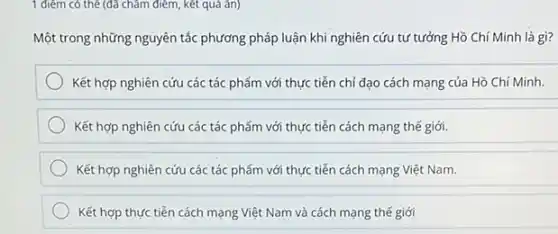 1 điểm có thể (đã chǎm điểm, kết quá an)
Một trong những nguyên tắc phương pháp luận khi nghiên cứu tư tưởng Hồ Chí Minh là gì?
Kết hợp nghiên cứu các tác phẩm với thực tiễn chỉ đạo cách mạng của Hồ Chí Minh.
Kết hợp nghiên cứu các tác phẩm với thực tiễn cách mạng thế giới.
Kết hợp nghiên cứu các tác phẩm với thực tiễn cách mạng Việt Nam.
Kết hợp thực tiến cách mạng Việt Nam và cách mạng thế giới