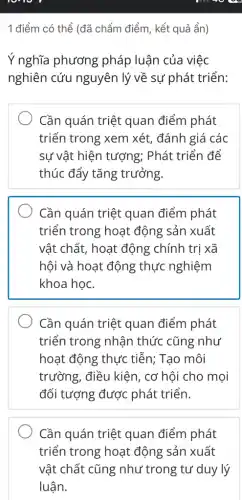 1 điểm có thể (đã chấm điểm, kết quả ẩn)
Ý nghĩa phương pháp luận của việc
nghiên cứu nguyên lý về sự phát triển:
Cần quán triệt quan điểm phát
triển trong xem xét, đánh giá các
sự vật hiện tượng;Phát triển để
thúc đẩy tǎng trưởng.
Cần quán triệt quan điểm phát
triển trong hoạt động sản xuất
vật chất, hoạt động chính trị xã
hội và hoạt động thực nghiệm
khoa học.
Cần quán triệt quan điểm phát
triển trong nhận thức cũng như
hoạt động thực tiễn; Tạo môi
trường, điều kiện , cơ hội cho mọi
đối tượng được phát triển.
Cần quán triệt quan điểm phát