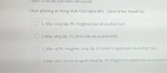 1 điểm có thể (đã chǎm điểm, kết quả ǎn)
Chọn phương án đúng nhất: Chủ nghĩa Mác - Lênin là học thuyết do:
C. Mác sáng lập Ph. Ăngghen bảo vệ và phát triển
C.Mác sáng lập, V.LLênin bảo vệ và phát triển
C.Mác và Ph. Ăngghen sáng lập, V.I.Lênin là người bảo vệ và phát triển
C.Mác và V.LLê nin là người sáng lập. Ph . Ángghen là người bảo vệ và phát tri