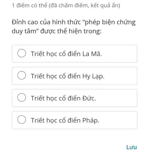 1 điểm có thể (đã chấm điểm , kết quả ẩn)
Đỉnh cao của hình thức "phép biện chứng
duy tâm" được thế hiện trong:
Triết học cố điển La Mã.
Triết học cổ điển Hy Lạp.
Triết học cổ điển Đức.
Triết học cố điển Pháp.