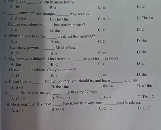 1. Kate plays __ violin in an orchestra.
A. the
B. a
C. an
D. varnothing 
2. __ computer has changed __ way we live.
A. A/the
B. The/ the
C. A/a
D. The/a
3. Excuse me, where is __ bus station, please?
A. a
B. the
C. an
D. varnothing 
4. What did you have for __ breakfast this morning?
A. a
B. an
C. varnothing 
D. the
5. Peter used to work in __ Middle East.
A. varnothing 
B. a
C. an
D. the
6. My plane was delayed. I had to wait at __ airport for three hours.
A. the
B. varnothing 
C. a
D. an
7. I have __ problem.Can you help me?
A. 0
B. a
C. an
D. the
8. If you live in __ foreign country, you should try and learn __ language
A. a/a
B. the / the
C. the/a
D. a/ the
9 __ Moon goes around __ Earth every 27 days.
D. The /0
A. o o
B. The/ the
C. A/a
10. He doesn't usually have __ lunch, but he always eats __ good breakfast.
D. a/ varnothing 
A. a/a
B. varnothing  la
C. varnothing  0