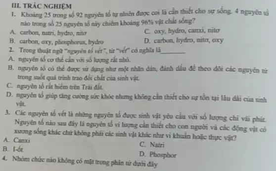 1. Khoàng 25 trong số 92 nguyên tố tự nhiên được coi là cần thiết cho sự sống. 4 nguyên tố
nào trong số 25 nguyên tố này chiếm khoảng 96%  vật chất sống?
A. carbon, natri, hydro .nito
C. oxy, hydro, canxi,nito
B. carbon, oxy, phosphorus hydro
D. carbon, hydro, nito,oxy
III. TRÁC NGHIỆM
A. nguyên tô cơ thể cần với số lượng rất nhỏ.
B. nguyên tố có thể được sử dụng như một nhãn đản đánh dấu đề theo dõi các nguyên tử
trong suốt quá trình trao đổi chất của sinh vật.
C. nguyên tố rất hiểm trên Trái đất.
D. nguyên tố giúp tǎng cường sức khỏe nhưng không cần thiết cho sự tồn tại lâu dài của sinh
vật.
3. Các nguyên tố vết là những nguyên tô được sinh vật yêu cầu với số lượng chi vài phút
Nguyên tố nào sau đây là nguyên tố vi lượng cần thiết cho con người và các động vật có
xương sống khác chứ không phải các sinh vật khác như vi khuẩn hoặc thực vật?
A. Canxi
C. Natri
B. I-ốt
D. Phosphor
4. Nhóm chức nào không có mặt trong phân tử dưới đây