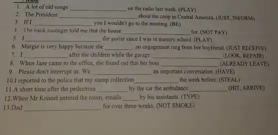 1. A lot of old songs __ on the radio last week. (PLAY)
2. The President __ about the coup in Central America. (JUST, INFORM)
3. If I __ you I wouldn't go to the meeting. (BE)
4. The bank manager told me that the house __ for. (NOT PAY)
5.I __ the guitar since I was in nursery school (PLAY)
6. Margie is very happy because she __ an engagement ring from her boyfriend. (JUST RECEIVE)
7.I __ after the children while the garage __ (LOOK, REPAIR)
8. When Jane came to the office, she found out that her boss __ (ALREADY LEAVE)
9. Please don't interrupt us . We __ an important conversation. (HAVE)
10.I reported to the police that my stamp collection __ the week before. (STEAL)
11.A short time after the pedestrian __ by the car the ambulance __ (HIT, ARRIVE)
12.When Mr Kennel entered the room, emails __ by his assistants. (TYPE)
13.Dad __ for over three weeks . (NOT SMOKE)