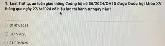 1. Luật Trật tự, an toàn giao thông đường bộ số 36/2024/QH15 được Quốc hội khóa XV
thông qua ngày 27/6/2024 có hiệu lực thi hành từ ngày nào?
01/01/2025
01/7/2025
01/10/2025